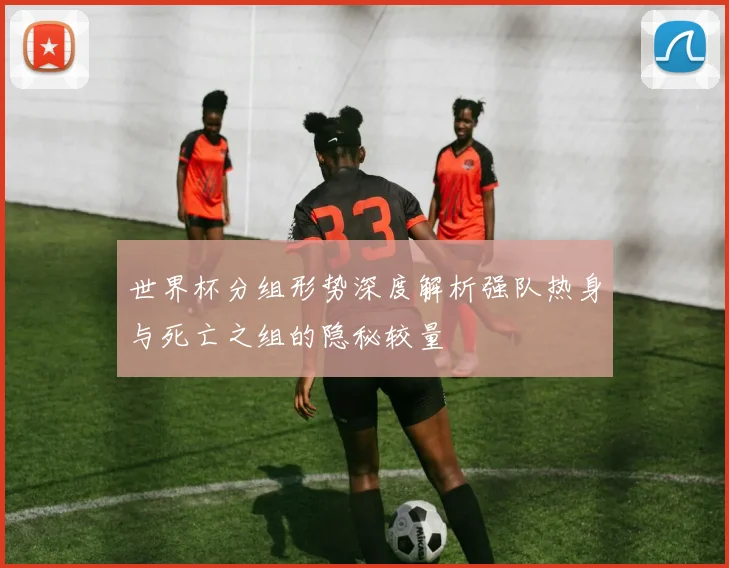 世界杯分组形势深度解析强队热身与死亡之组的隐秘较量