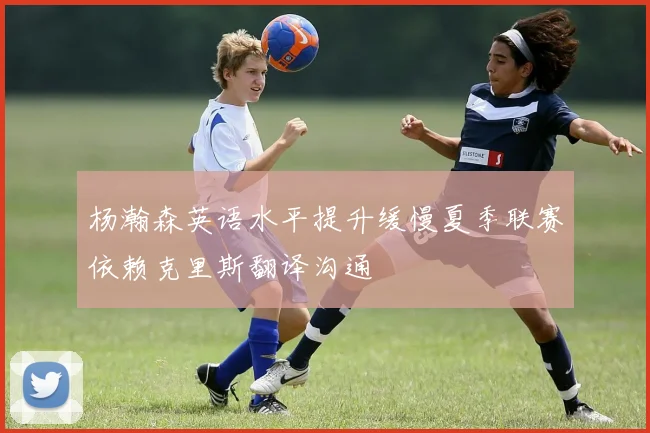 杨瀚森英语水平提升缓慢夏季联赛依赖克里斯翻译沟通