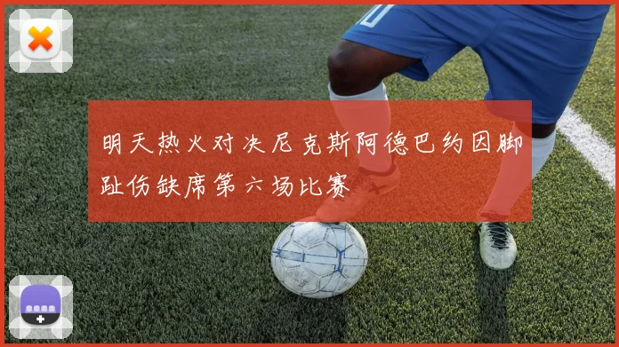 明天热火对决尼克斯阿德巴约因脚趾伤缺席第六场比赛