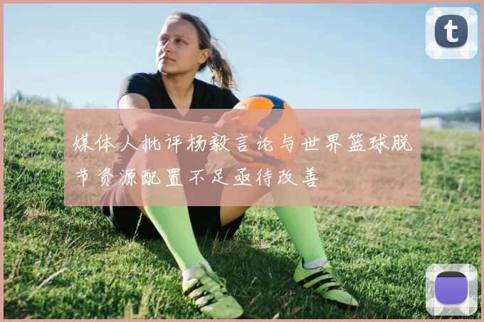 媒体人批评杨毅言论与世界篮球脱节资源配置不足亟待改善