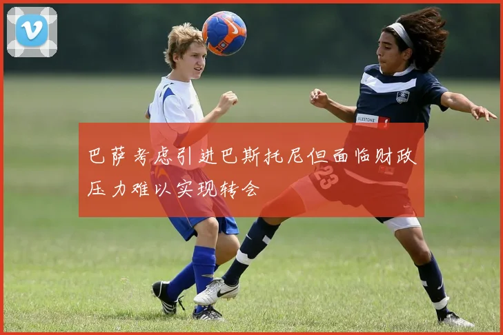 巴萨考虑引进巴斯托尼但面临财政压力难以实现转会