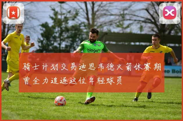 骑士计划交易迪恩韦德火箭休赛期曾全力追逐这位年轻球员
