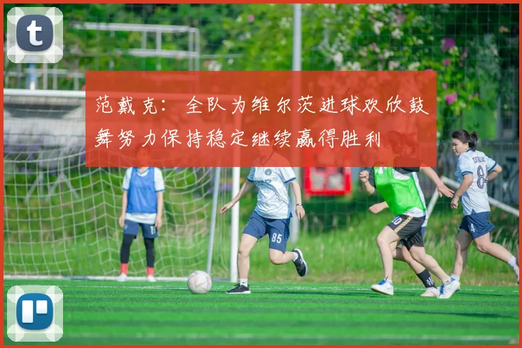 范戴克：全队为维尔茨进球欢欣鼓舞努力保持稳定继续赢得胜利