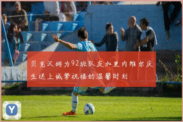 贝克汉姆为92班队友加里内维尔庆生送上诚挚祝福的温馨时刻