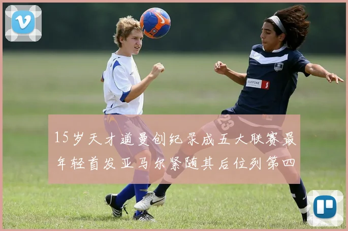 15岁天才道曼创纪录成五大联赛最年轻首发亚马尔紧随其后位列第四