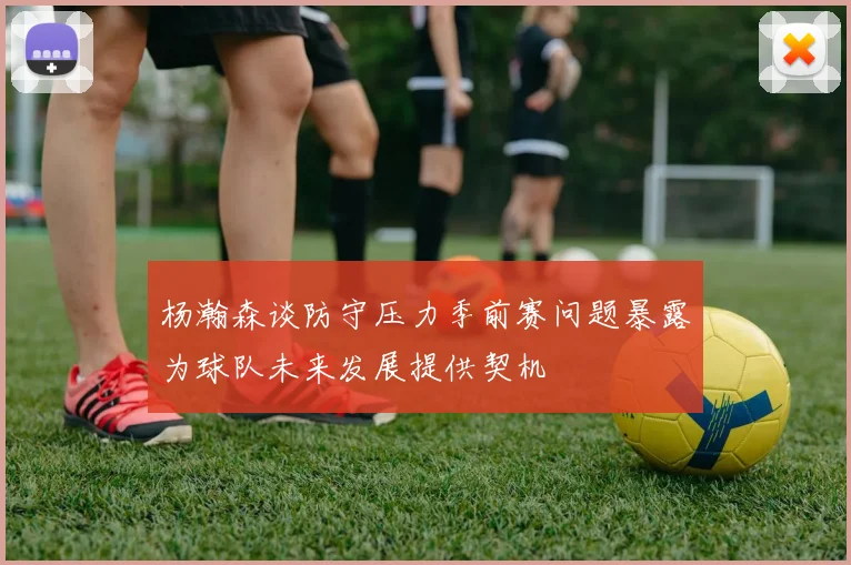 杨瀚森谈防守压力季前赛问题暴露为球队未来发展提供契机