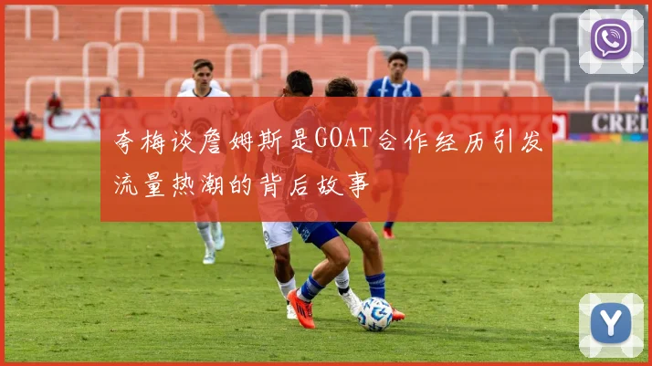 夸梅谈詹姆斯是GOAT合作经历引发流量热潮的背后故事