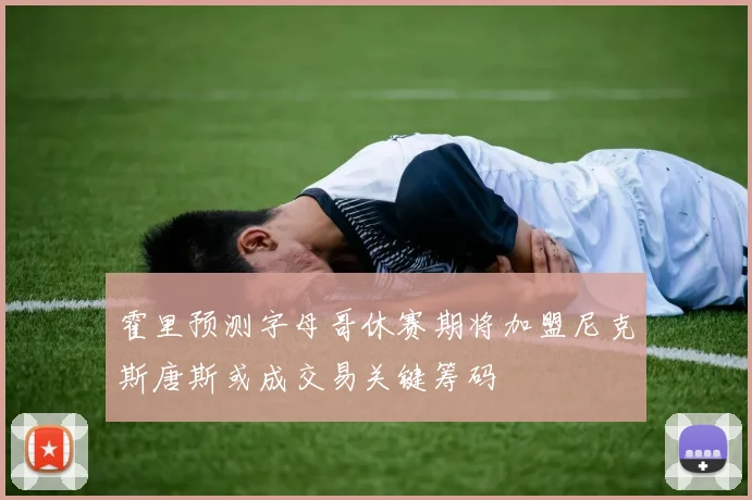 霍里预测字母哥休赛期将加盟尼克斯唐斯或成交易关键筹码