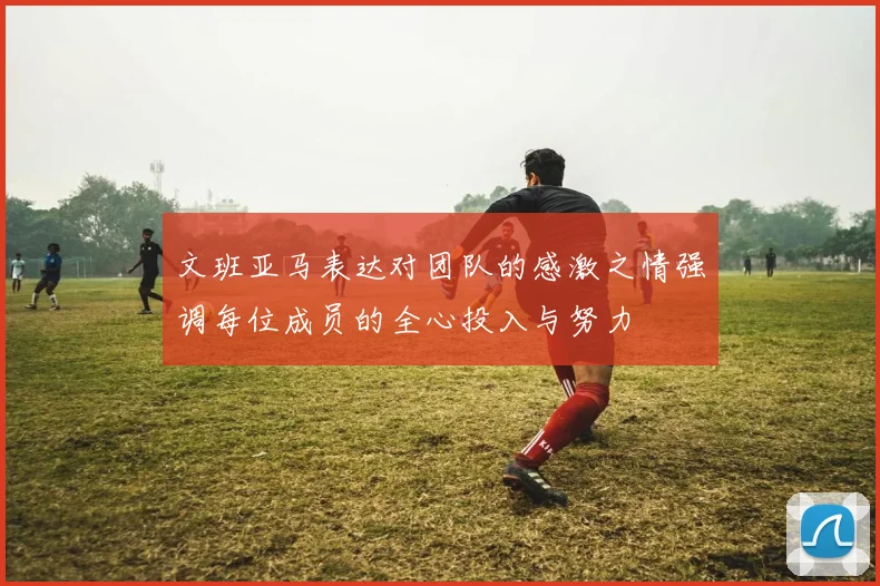 文班亚马表达对团队的感激之情强调每位成员的全心投入与努力