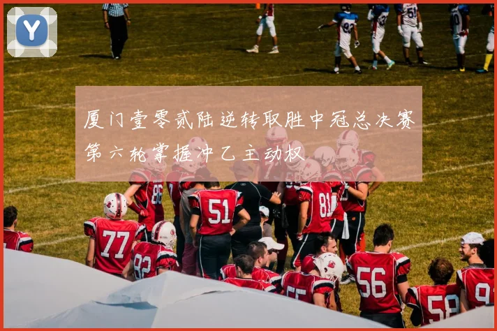 厦门壹零贰陆逆转取胜中冠总决赛第六轮掌握冲乙主动权
