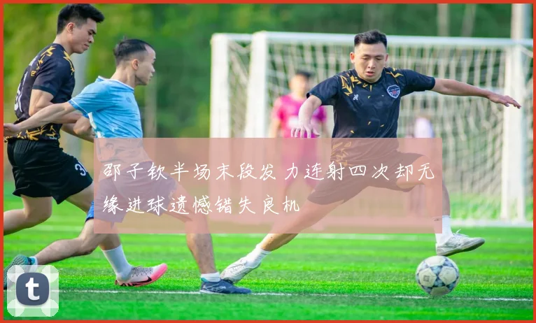 邵子钦半场末段发力连射四次却无缘进球遗憾错失良机