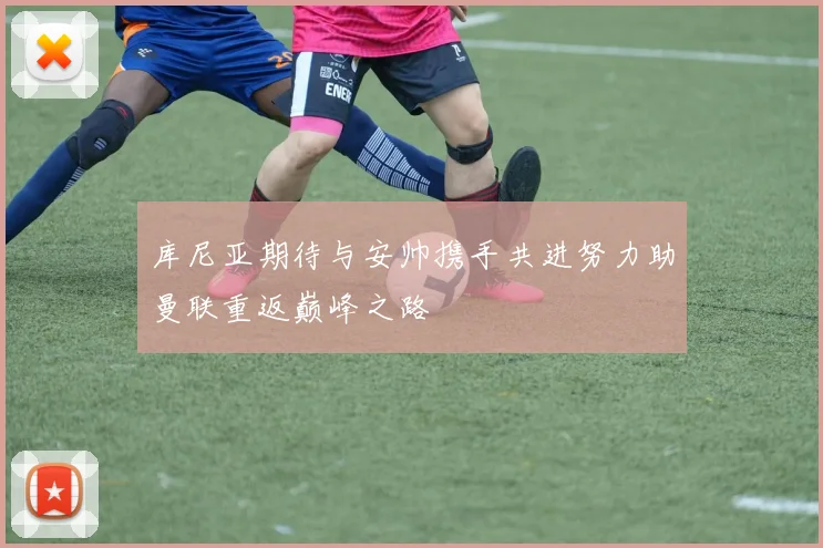 库尼亚期待与安帅携手共进努力助曼联重返巅峰之路