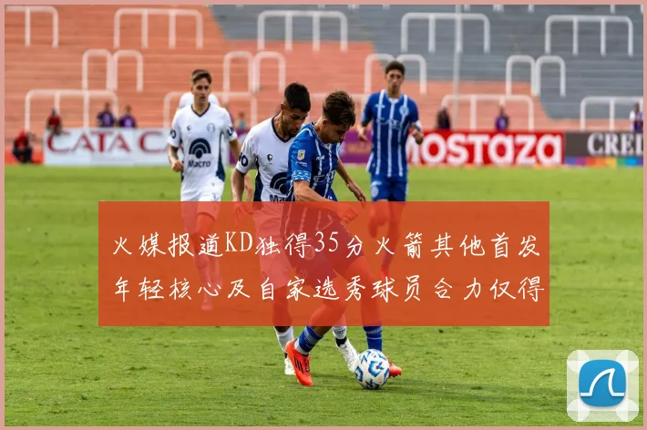 火媒报道KD独得35分火箭其他首发年轻核心及自家选秀球员合力仅得42分