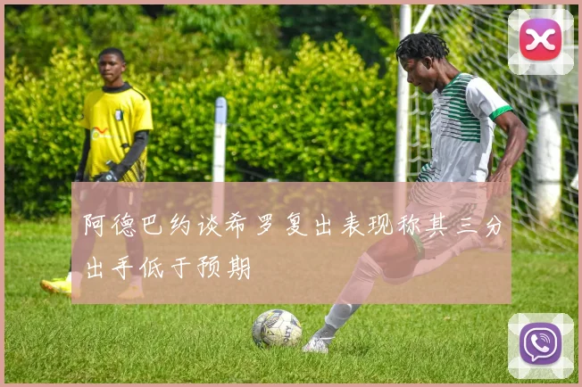阿德巴约谈希罗复出表现称其三分出手低于预期