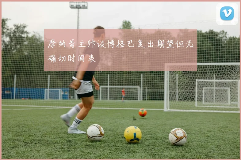 摩纳哥主帅谈博格巴复出期望但无确切时间表