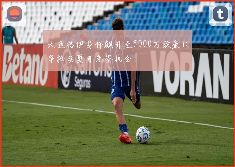 大鱼格伊身价飙升至5000万欧豪门争抢明夏可免签机会