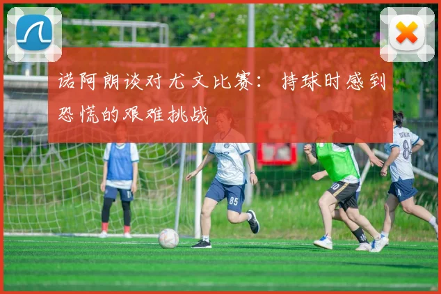 诺阿朗谈对尤文比赛：持球时感到恐慌的艰难挑战