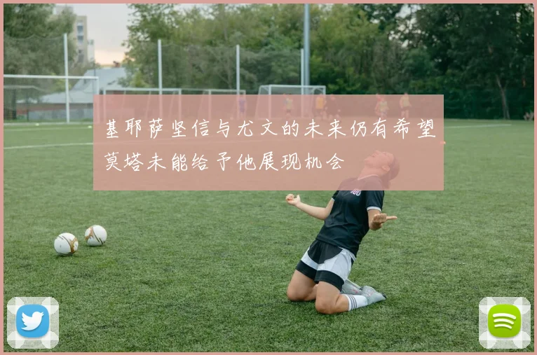 基耶萨坚信与尤文的未来仍有希望莫塔未能给予他展现机会