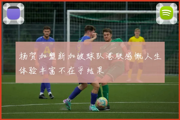 杨贺加盟新加坡球队港联感慨人生体验丰富不在乎结果