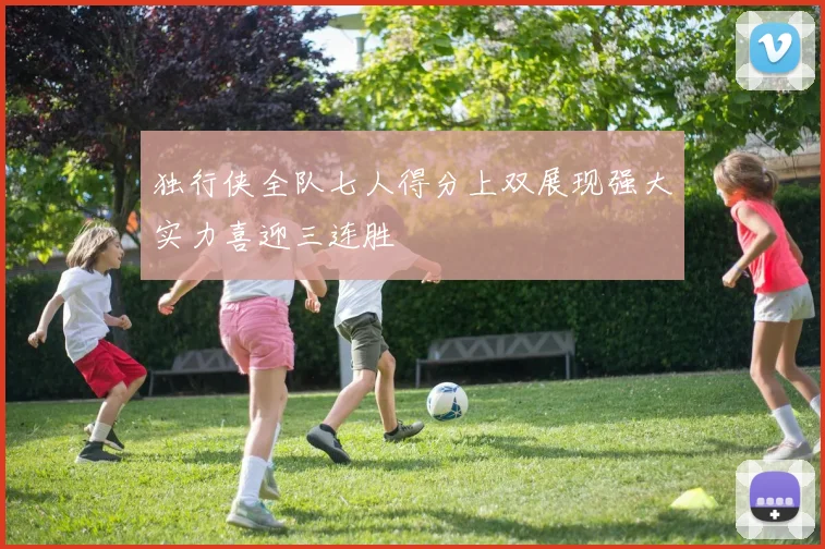 独行侠全队七人得分上双展现强大实力喜迎三连胜