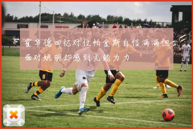 霍华德回忆对位帕金斯自信满满但面对姚明却感到无能为力