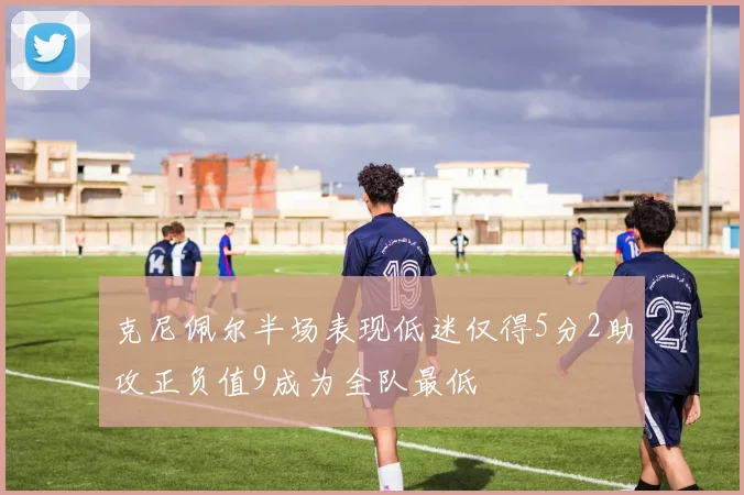 克尼佩尔半场表现低迷仅得5分2助攻正负值9成为全队最低