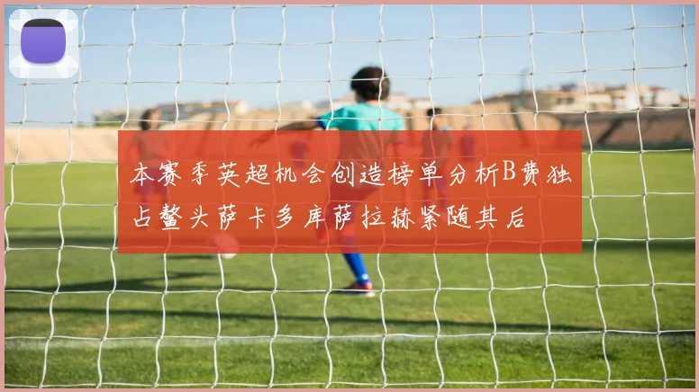 本赛季英超机会创造榜单分析B费独占鳌头萨卡多库萨拉赫紧随其后