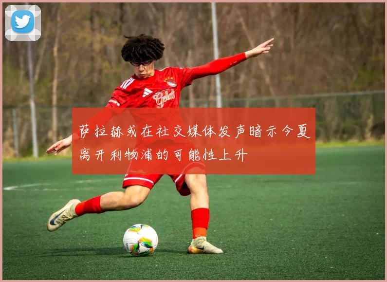 萨拉赫或在社交媒体发声暗示今夏离开利物浦的可能性上升