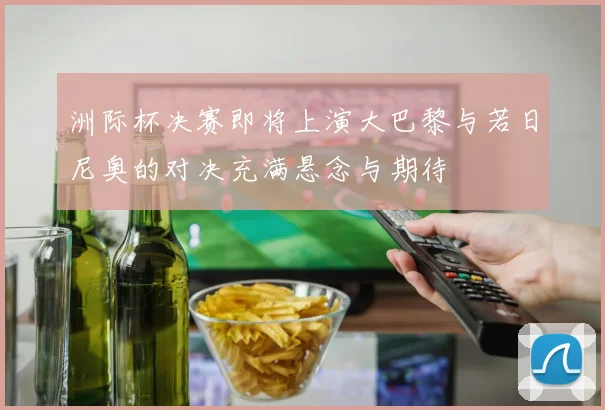 洲际杯决赛即将上演大巴黎与若日尼奥的对决充满悬念与期待