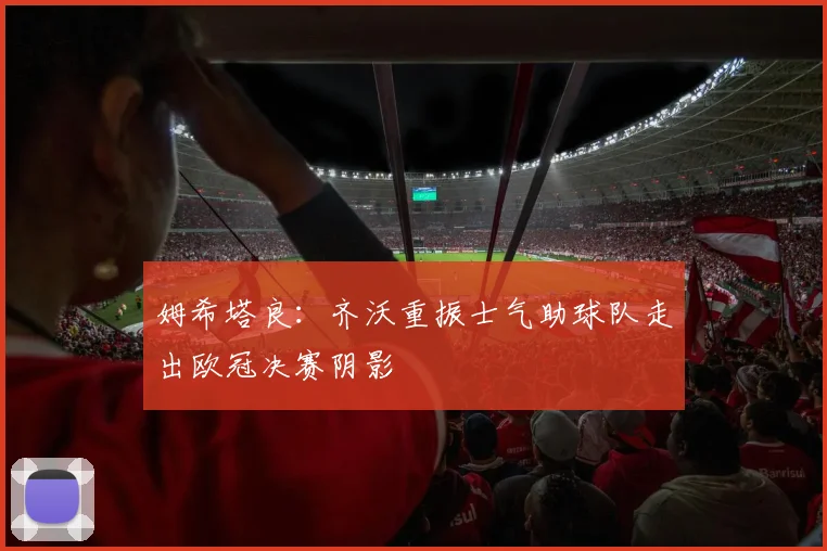 姆希塔良：齐沃重振士气助球队走出欧冠决赛阴影