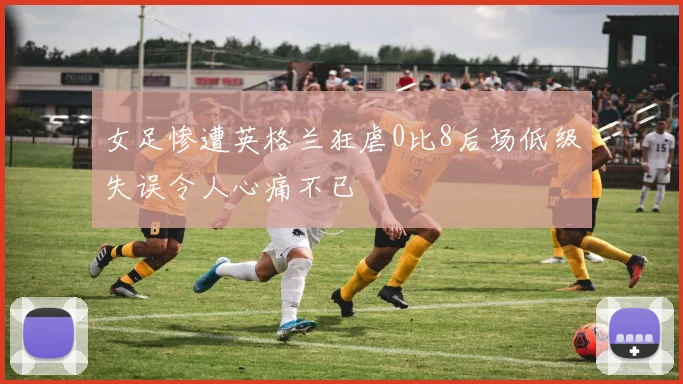 女足惨遭英格兰狂虐0比8后场低级失误令人心痛不已