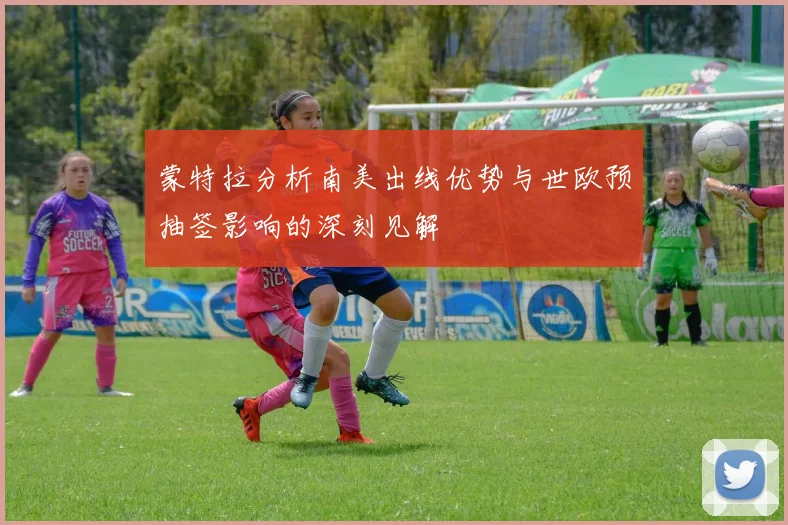 蒙特拉分析南美出线优势与世欧预抽签影响的深刻见解